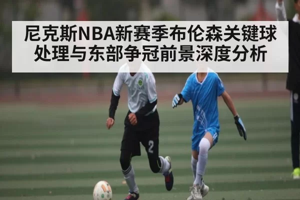 尼克斯NBA新赛季布伦森关键球处理与东部争冠前景深度分析